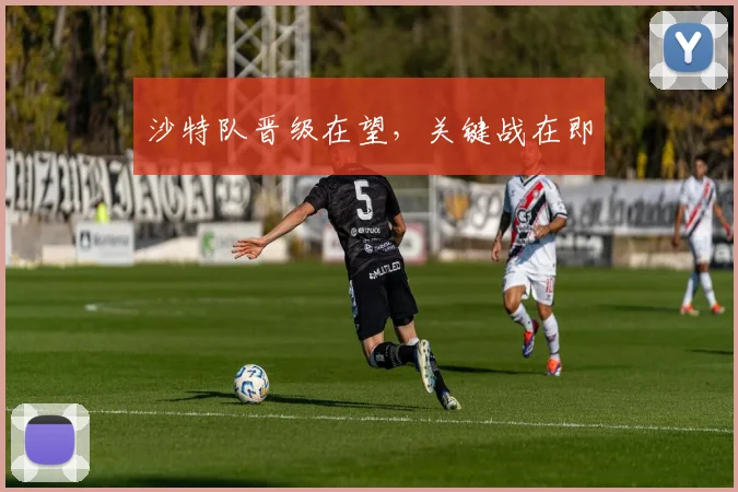 沙特队晋级在望,关键战在即