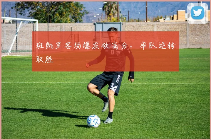 班凯罗客场爆发砍高分,率队逆转取胜