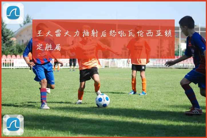 王大雷大力抽射后怒吼瓦伦西亚锁定胜局