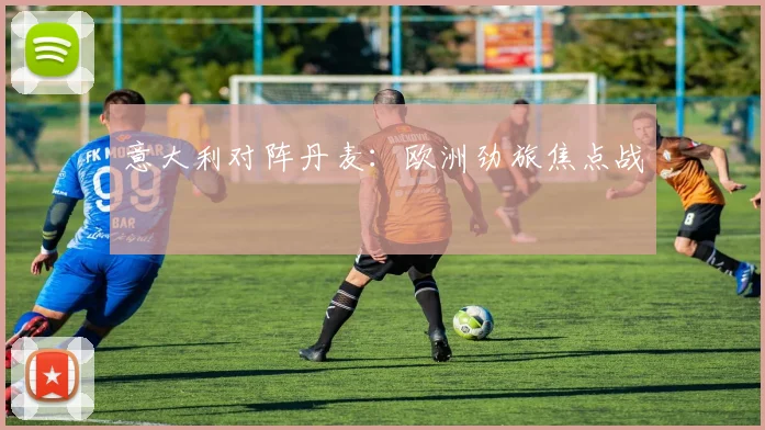 意大利对阵丹麦:欧洲劲旅焦点战
