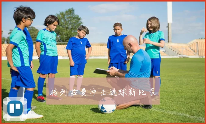 格列兹曼冲击进球新纪录