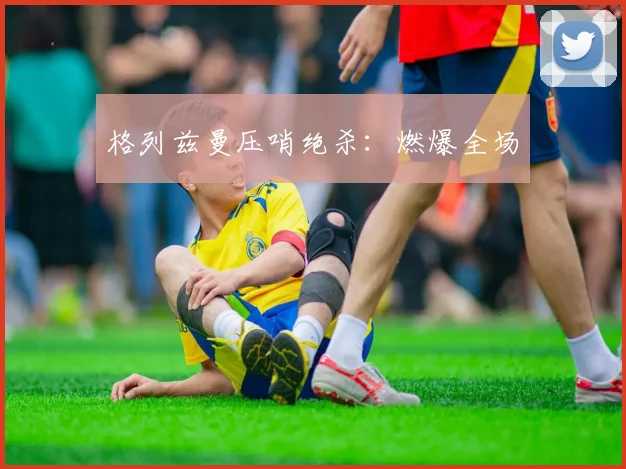 格列兹曼压哨绝杀：燃爆全场