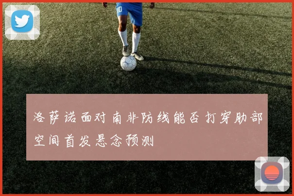 洛萨诺面对南非防线能否打穿肋部空间首发悬念预测