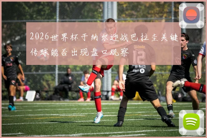 2026世界杯于纳尔迎战巴拉圭关键传球能否出现盘口观察