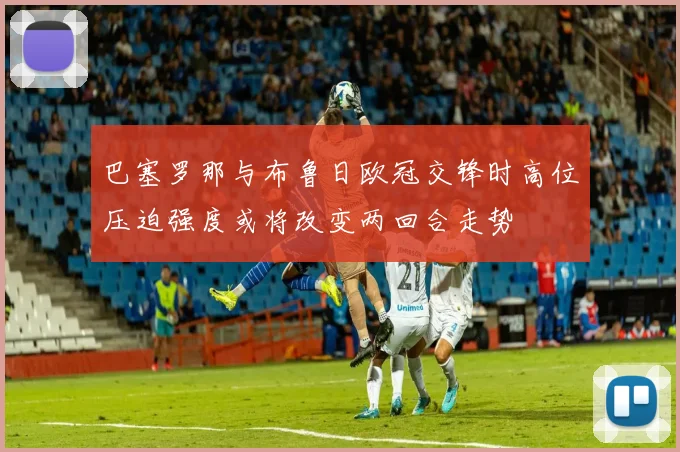 巴塞罗那与布鲁日欧冠交锋时高位压迫强度或将改变两回合走势