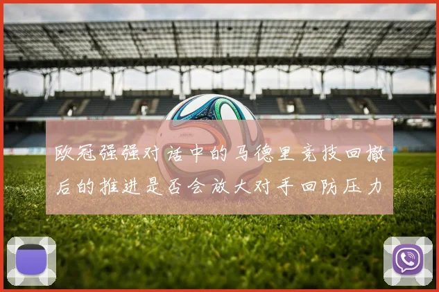 欧冠强强对话中的马德里竞技回撤后的推进是否会放大对手回防压力
