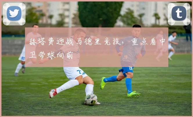 赫塔费迎战马德里竞技，重点看中卫带球向前