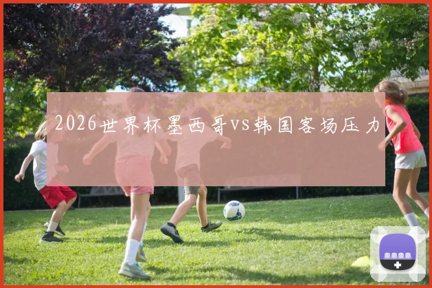 2026世界杯墨西哥vs韩国客场压力