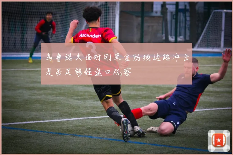 乌鲁诺夫面对刚果金防线边路冲击是否足够强盘口观察