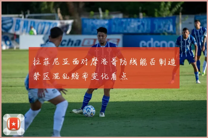 拉菲尼亚面对摩洛哥防线能否制造禁区混乱赔率变化看点