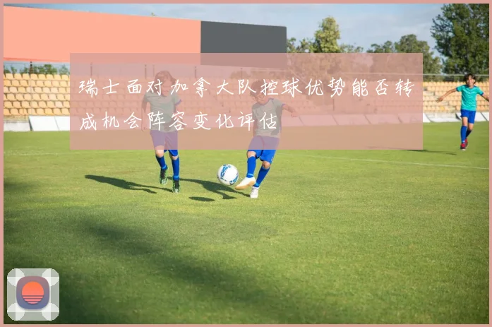 瑞士面对加拿大队控球优势能否转成机会阵容变化评估
