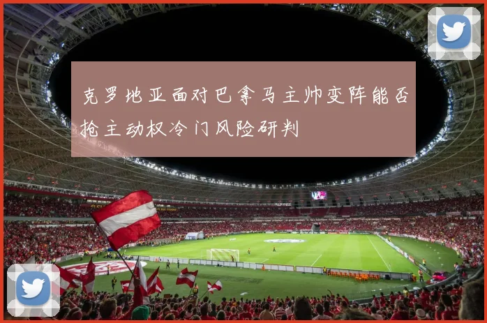 克罗地亚面对巴拿马主帅变阵能否抢主动权冷门风险研判