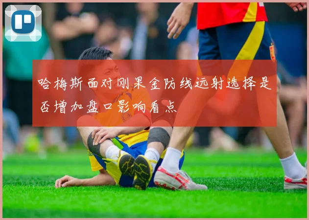 哈梅斯面对刚果金防线远射选择是否增加盘口影响看点