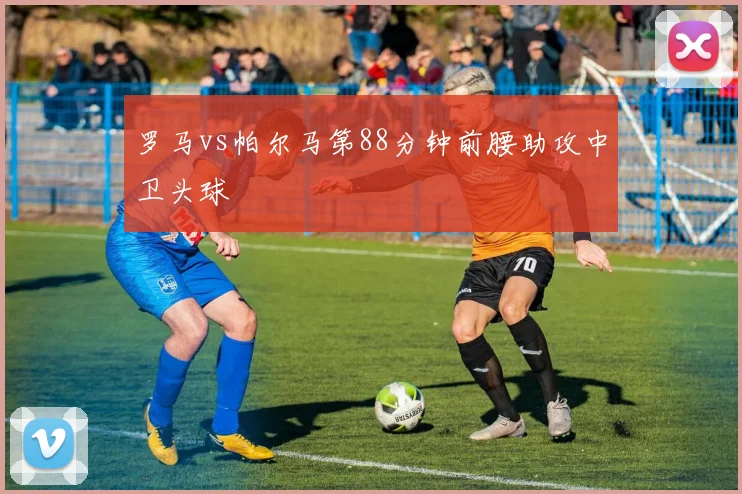 罗马vs帕尔马第88分钟前腰助攻中卫头球