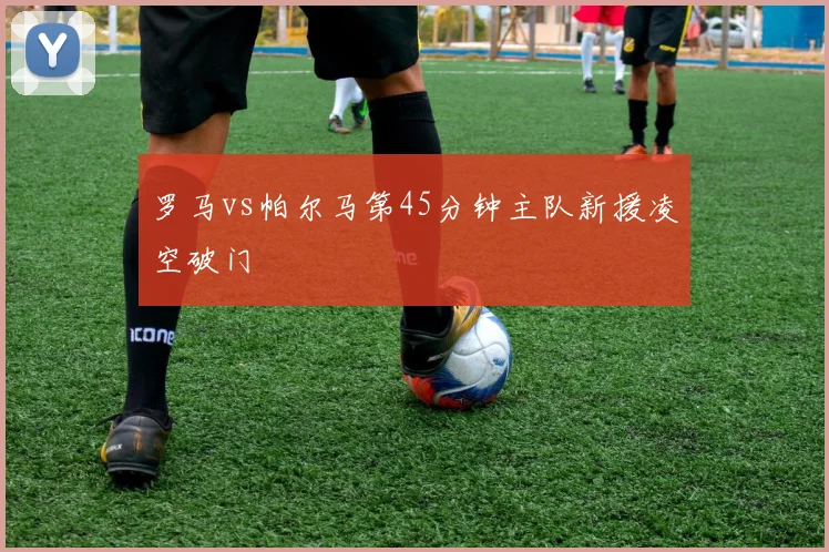 罗马vs帕尔马第45分钟主队新援凌空破门