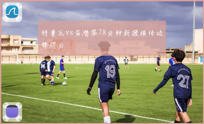 特鲁瓦vs黄潜第78分钟新援横传边锋得分
