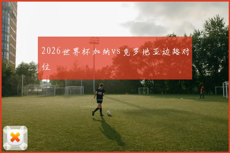 2026世界杯加纳vs克罗地亚边路对位
