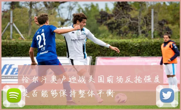 恰尔汗奥卢迎战美国前场反抢强度是否能够保持整体平衡