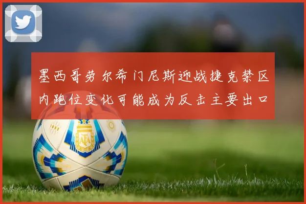 墨西哥劳尔希门尼斯迎战捷克禁区内跑位变化可能成为反击主要出口