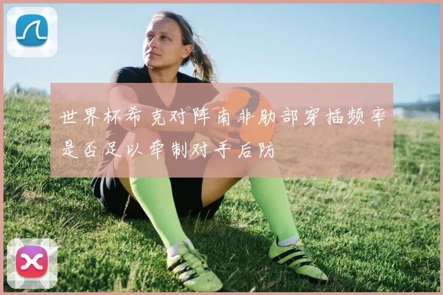 世界杯希克对阵南非肋部穿插频率是否足以牵制对手后防
