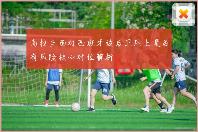 乌拉圭面对西班牙边后卫压上是否有风险核心对位解析