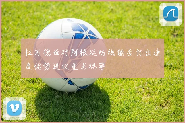 拉万德面对阿根廷防线能否打出速度优势进攻重点观察